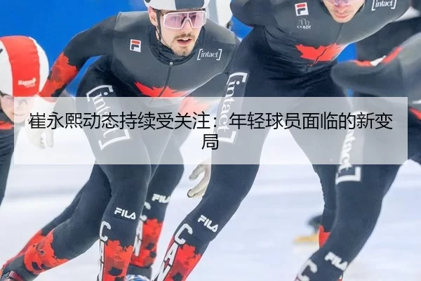 崔永熙动态持续受关注：年轻球员面临的新变局